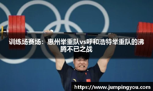 训练场赛场：惠州举重队vs呼和浩特举重队的沸腾不已之战