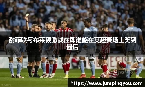 谢菲联与布莱顿激战在即谁能在英超赛场上笑到最后