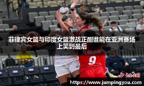 菲律宾女篮与印度女篮激战正酣谁能在亚洲赛场上笑到最后